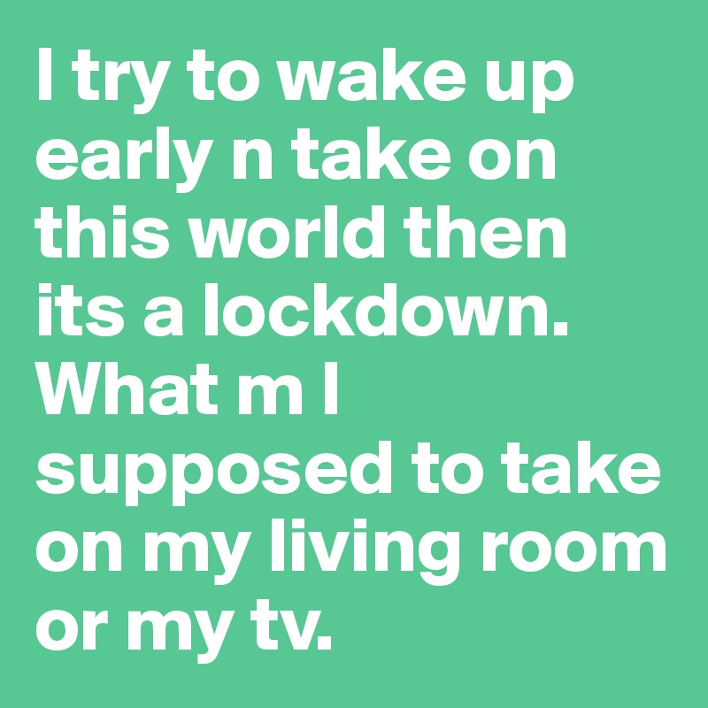 I try to wake up early n take on this world then its a lockdown. What m I supposed to take on my living room or my tv. 