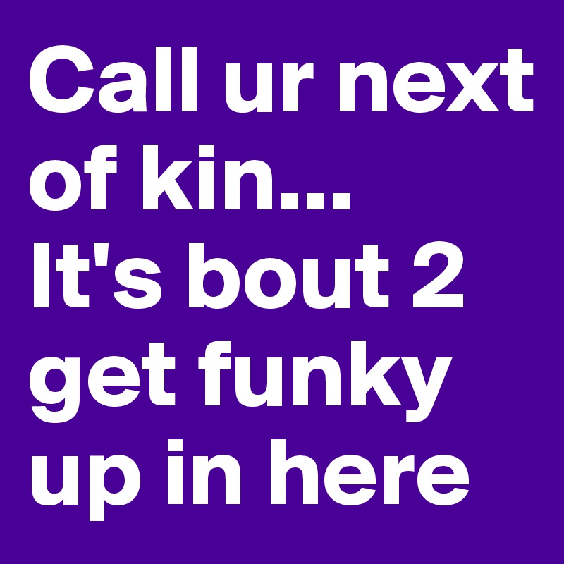 Call ur next of kin...
It's bout 2 get funky up in here