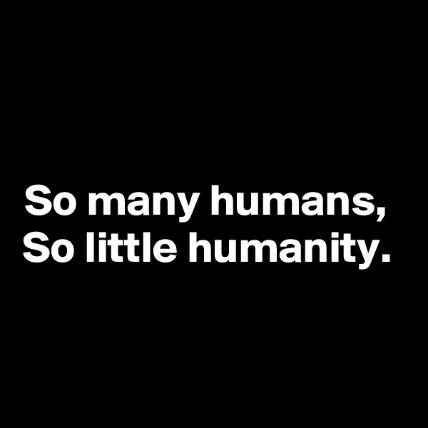 


So many humans, 
So little humanity. 


