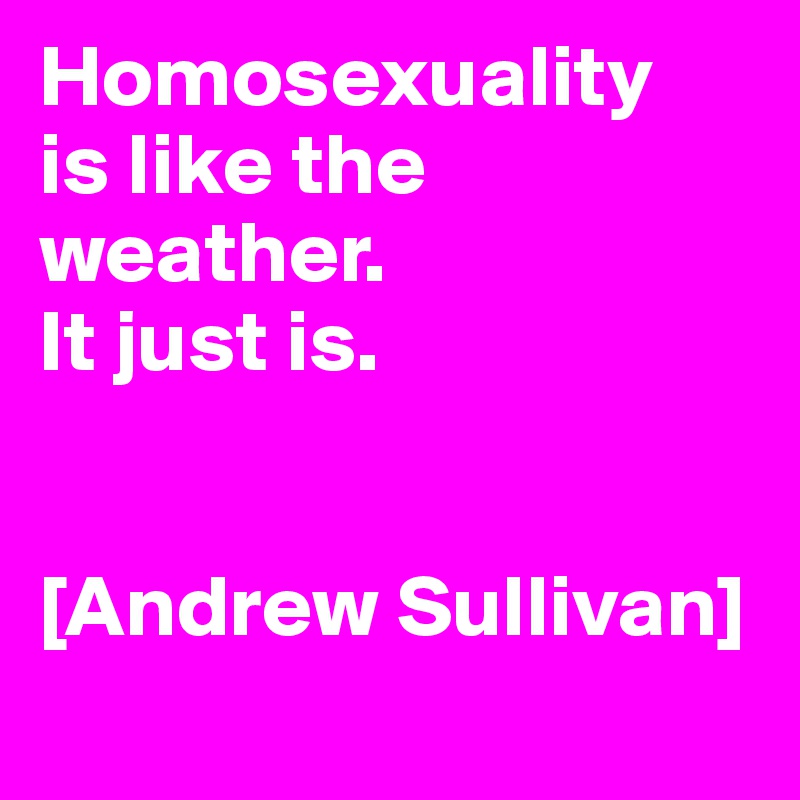 Homosexuality
is like the weather. 
It just is.


[Andrew Sullivan]
