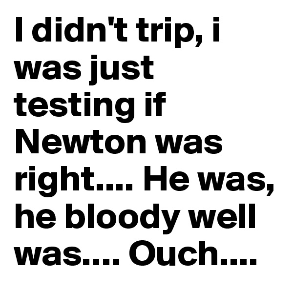 I didn't trip, i was just testing if Newton was right.... He was, he bloody well was.... Ouch....