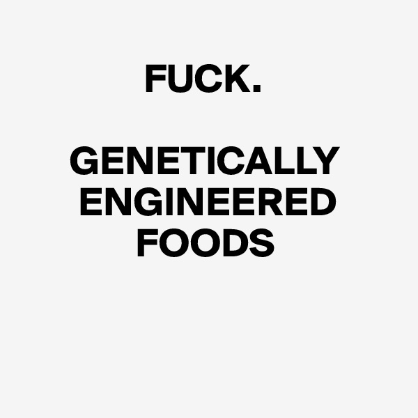 
               FUCK.

      GENETICALLY
       ENGINEERED
              FOODS


