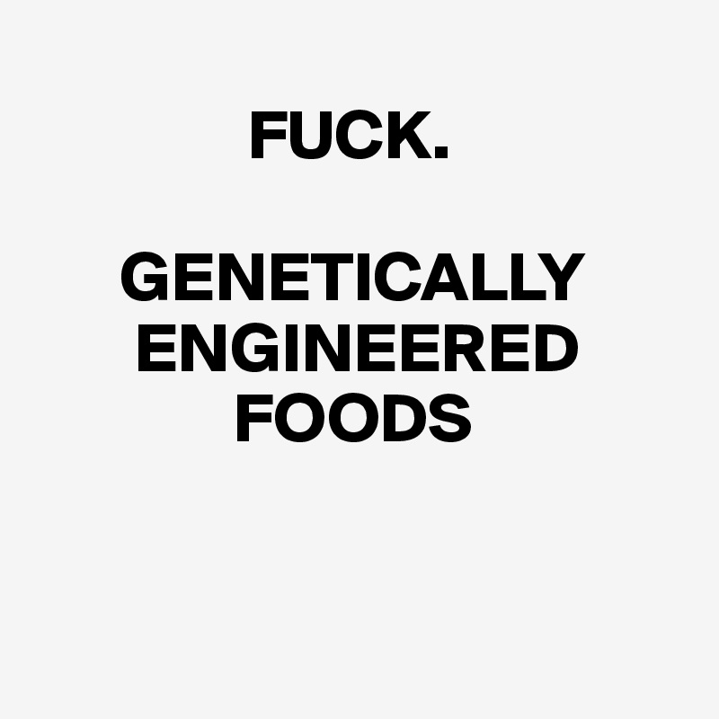 
               FUCK.

      GENETICALLY
       ENGINEERED
              FOODS


