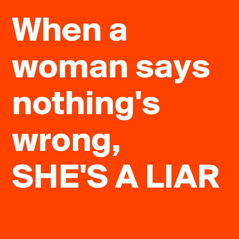 When a woman says nothing's wrong, SHE'S A LIAR