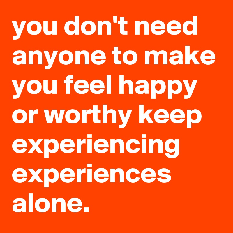 you don't need anyone to make you feel happy or worthy keep experiencing experiences alone.
