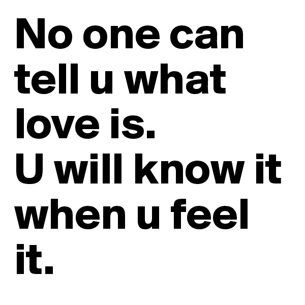 No one can tell u what love is.
U will know it when u feel it.