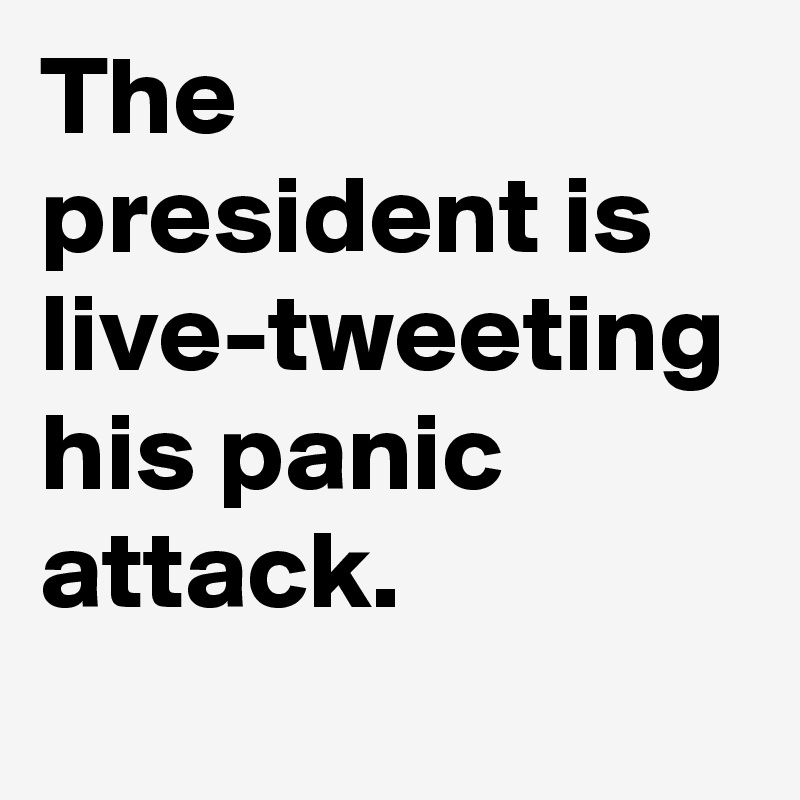 The president is live-tweeting his panic attack.