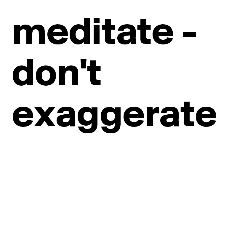 meditate - don't exaggerate
