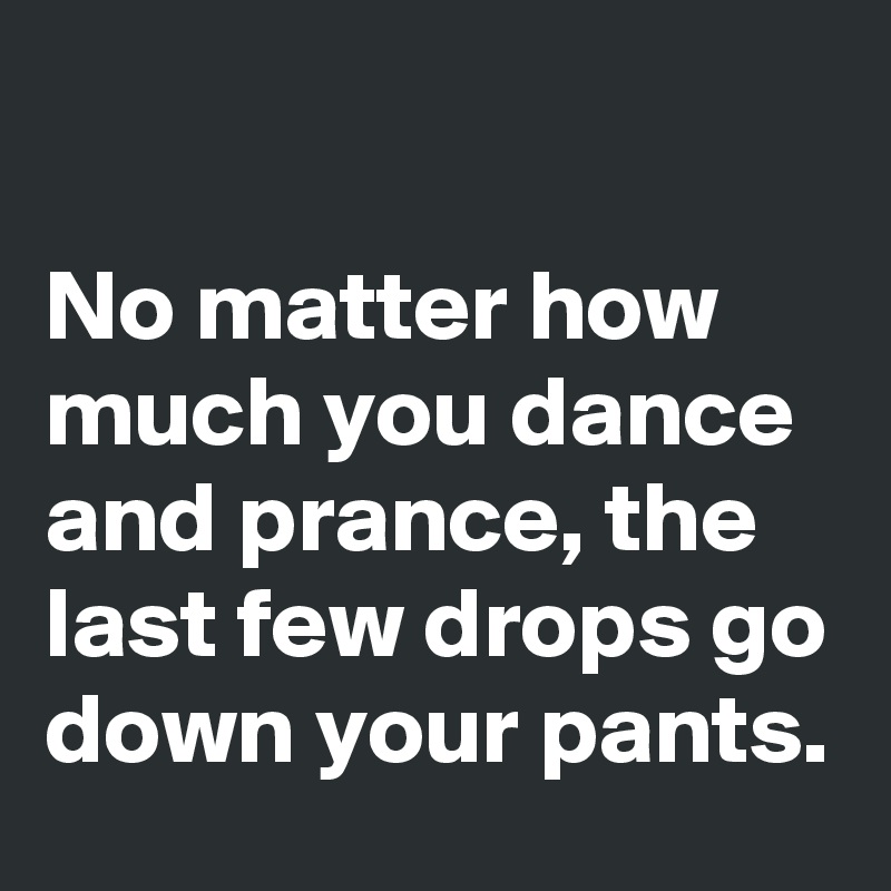 

No matter how much you dance and prance, the last few drops go down your pants.