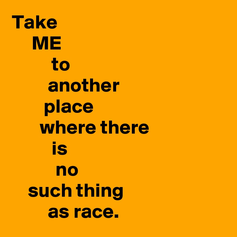 Take 
     ME
          to
         another
        place
       where there
          is
           no
    such thing
         as race.