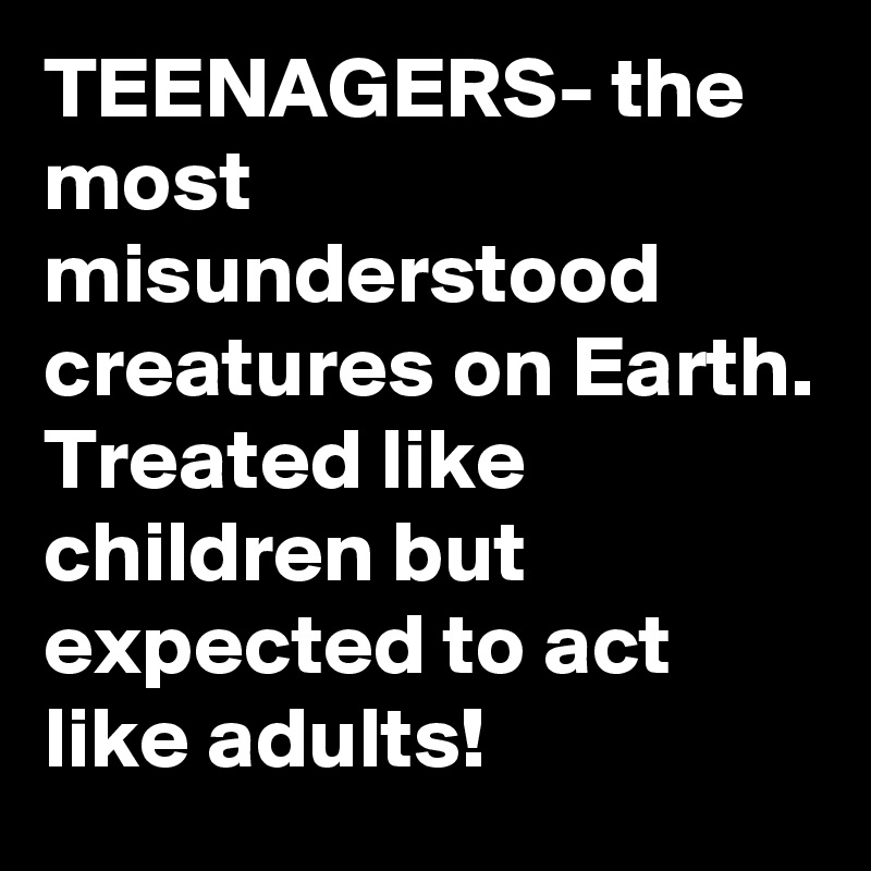 TEENAGERS- the most misunderstood creatures on Earth.
Treated like children but expected to act like adults!