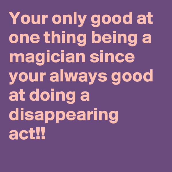 Your only good at one thing being a 
magician since your always good at doing a disappearing
act!! 
