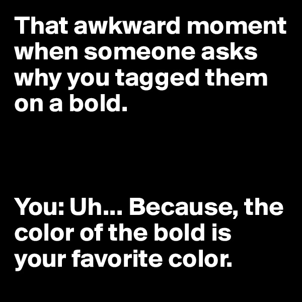 That awkward moment when someone asks why you tagged them on a bold. 



You: Uh... Because, the color of the bold is your favorite color.