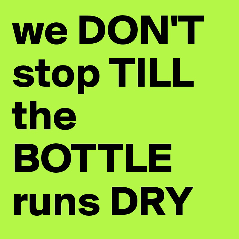 we DON'T stop TILL the BOTTLE runs DRY