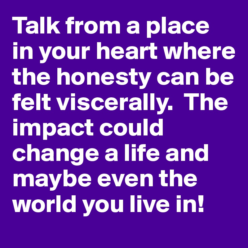 Talk from a place in your heart where the honesty can be felt viscerally.  The impact could change a life and maybe even the world you live in!