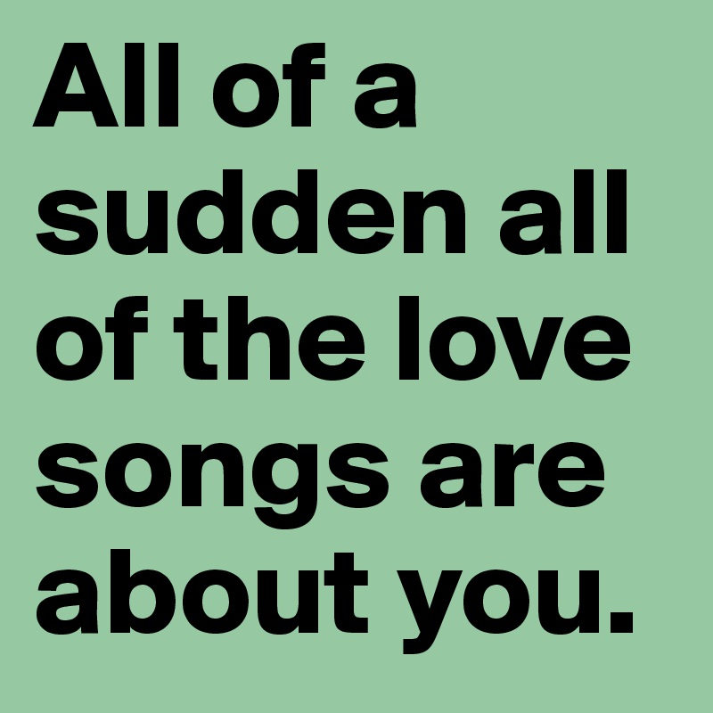 All of a sudden all of the love songs are about you. 
