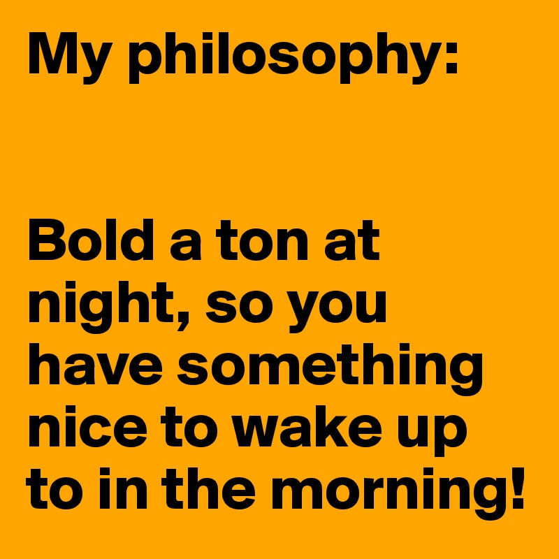 My philosophy:


Bold a ton at night, so you have something nice to wake up to in the morning!