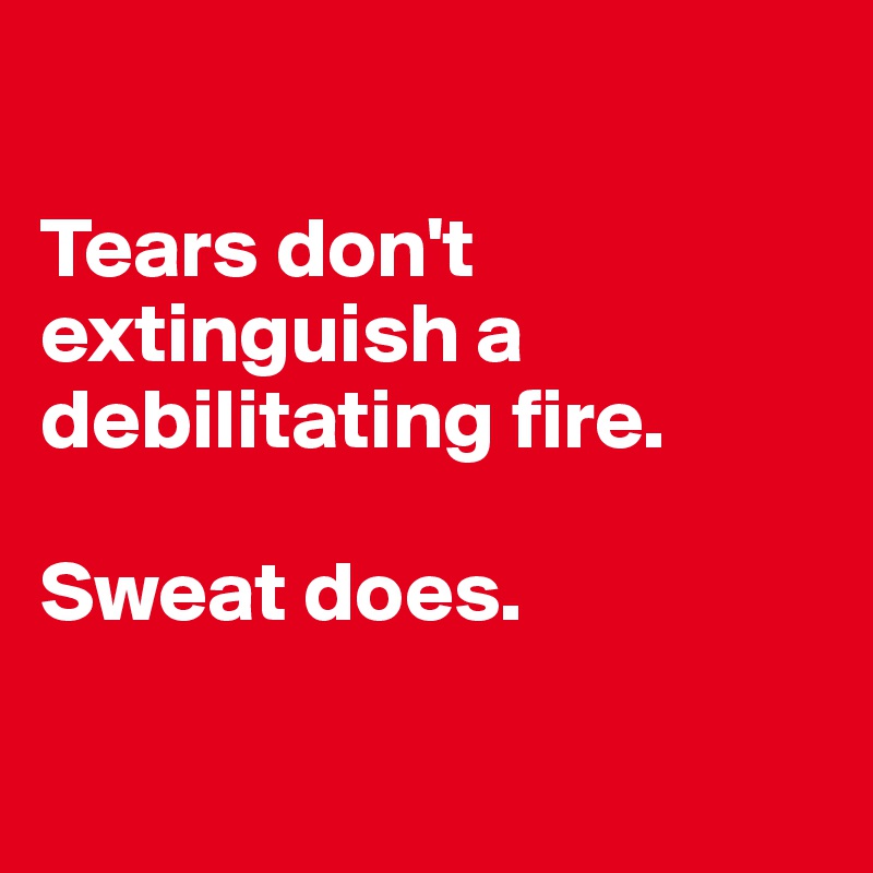 

Tears don't extinguish a debilitating fire. 

Sweat does. 

