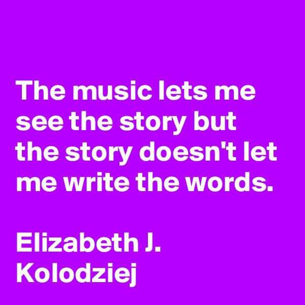 

The music lets me see the story but the story doesn't let me write the words.

Elizabeth J. Kolodziej