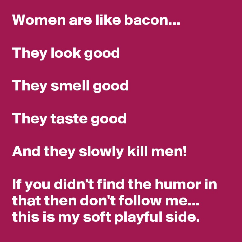 Women are like bacon...

They look good

They smell good

They taste good

And they slowly kill men!

If you didn't find the humor in that then don't follow me... this is my soft playful side. 