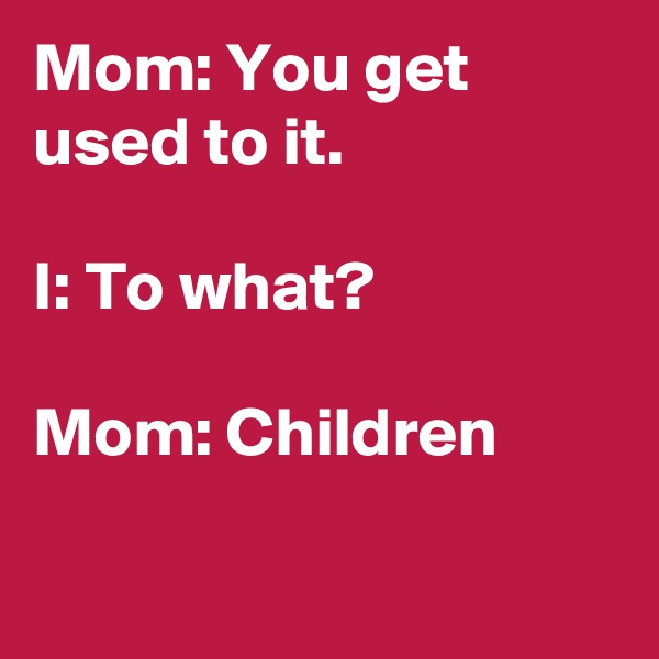Mom: You get used to it.

I: To what?

Mom: Children

