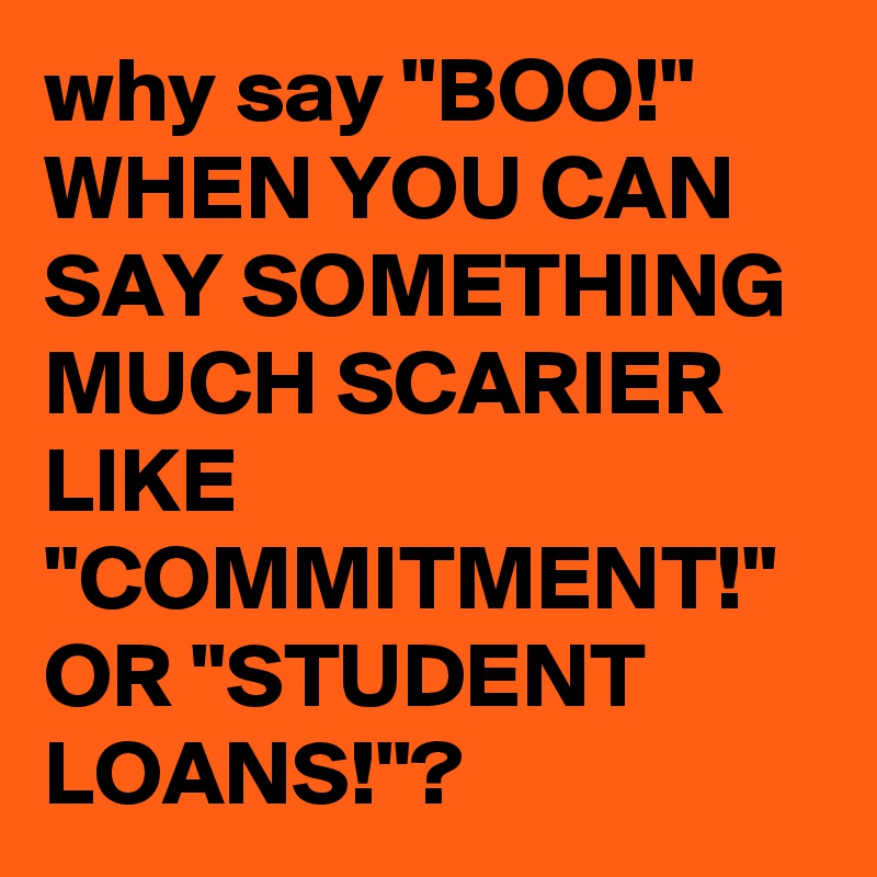 why say "BOO!" WHEN YOU CAN SAY SOMETHING MUCH SCARIER LIKE "COMMITMENT!" OR "STUDENT LOANS!"?