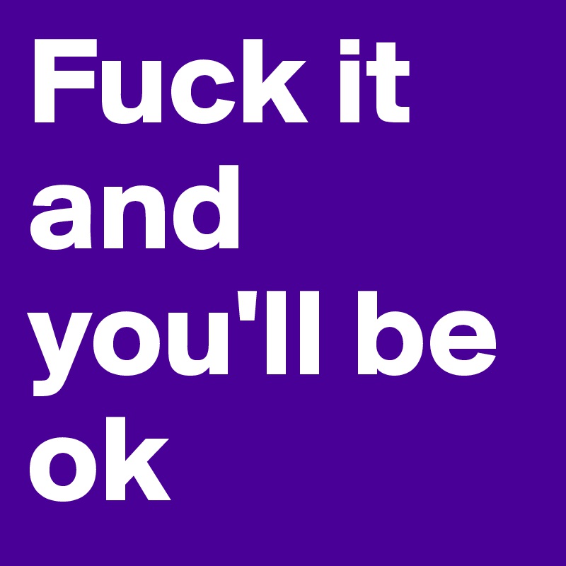 Fuck it and you'll be ok