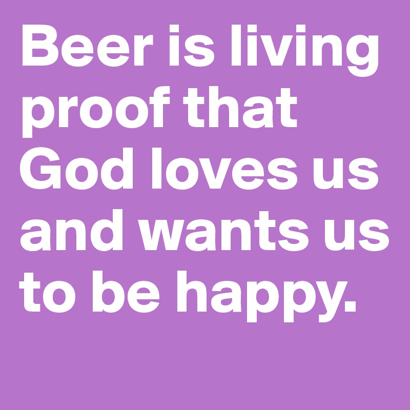 Beer is living proof that God loves us and wants us to be happy.