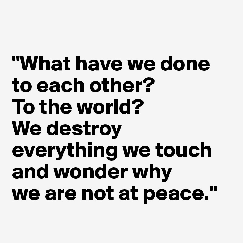 

"What have we done to each other? 
To the world? 
We destroy everything we touch and wonder why 
we are not at peace."
