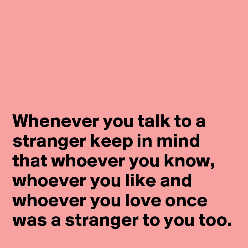 




Whenever you talk to a stranger keep in mind that whoever you know, whoever you like and whoever you love once was a stranger to you too.