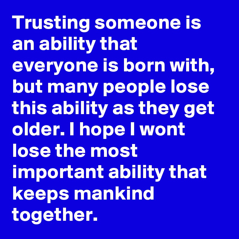Trusting someone is an ability that everyone is born with, but many people lose this ability as they get older. I hope I wont lose the most important ability that keeps mankind together.