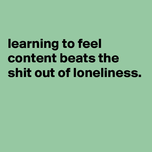 

learning to feel content beats the
shit out of loneliness.



