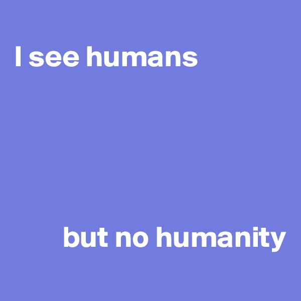 
I see humans





        but no humanity