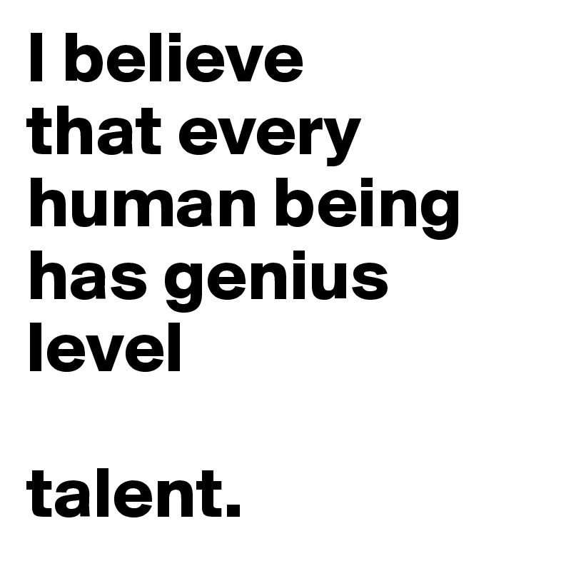 I believe 
that every human being has genius 
level 

talent.