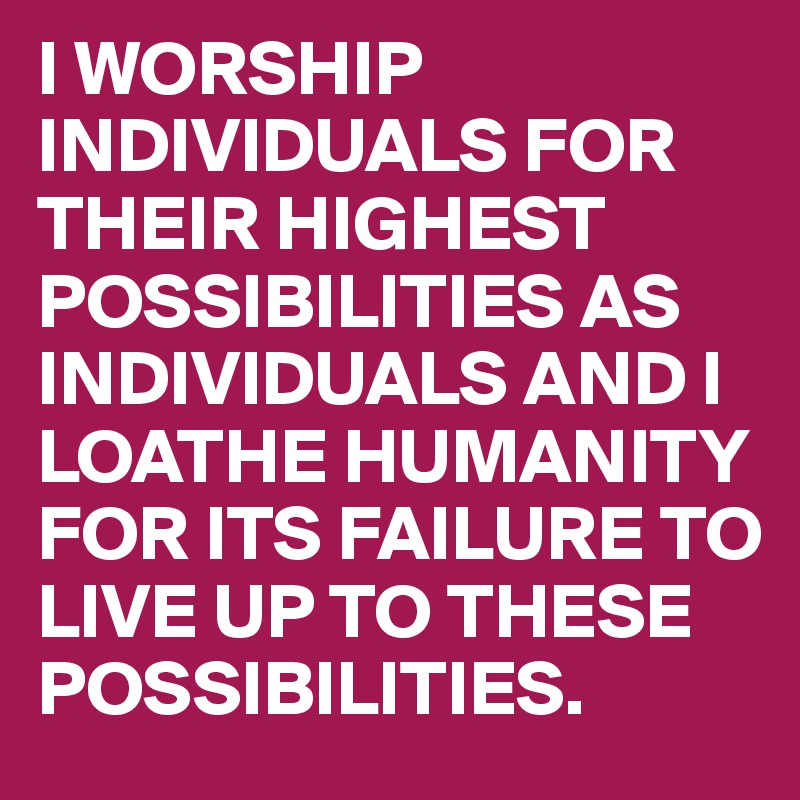 I WORSHIP INDIVIDUALS FOR THEIR HIGHEST POSSIBILITIES AS INDIVIDUALS AND I LOATHE HUMANITY FOR ITS FAILURE TO LIVE UP TO THESE POSSIBILITIES. 