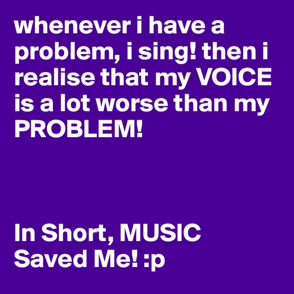 whenever i have a problem, i sing! then i realise that my VOICE is a lot worse than my PROBLEM! 



In Short, MUSIC Saved Me! :p