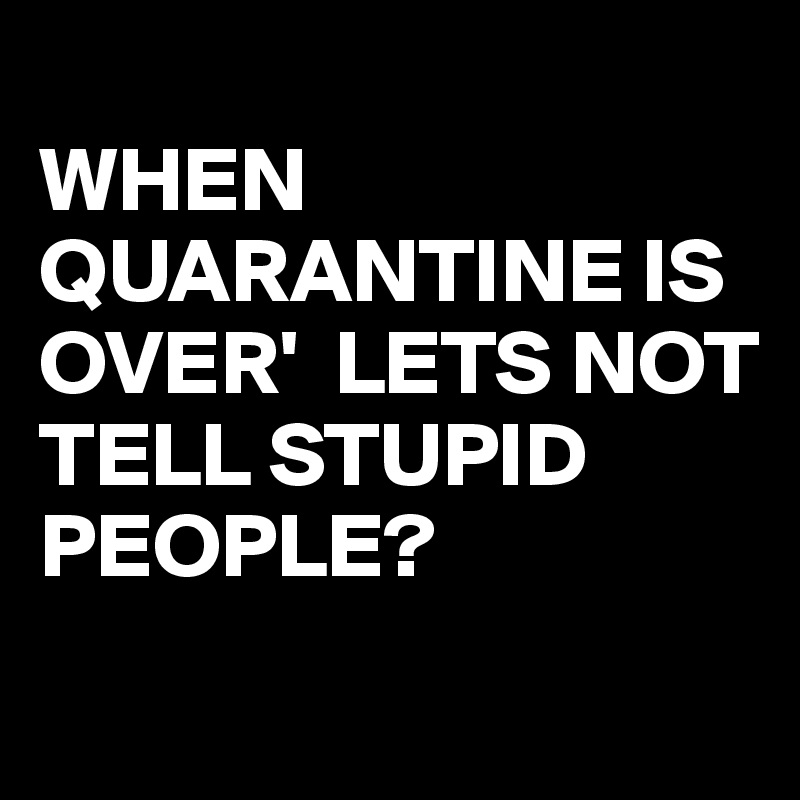 
WHEN QUARANTINE IS OVER'  LETS NOT TELL STUPID PEOPLE?
