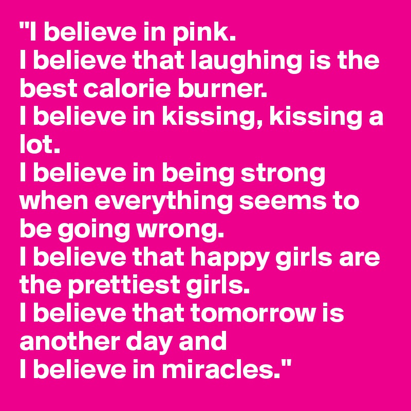"I believe in pink.
I believe that laughing is the best calorie burner.
I believe in kissing, kissing a lot.
I believe in being strong when everything seems to be going wrong.
I believe that happy girls are the prettiest girls.
I believe that tomorrow is another day and
I believe in miracles."