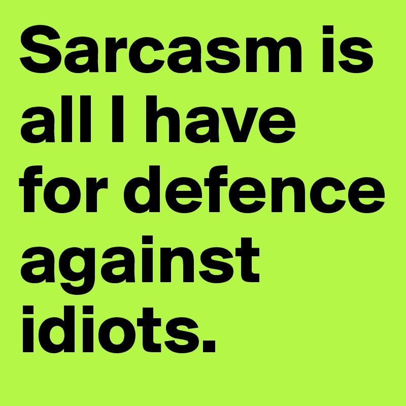 Sarcasm is all I have for defence against idiots.