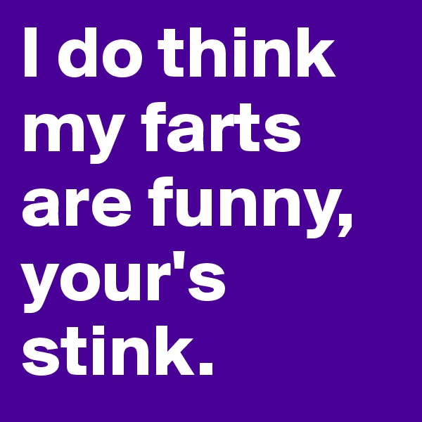 I do think my farts are funny, your's stink.