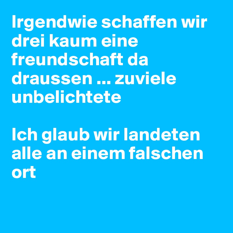 Irgendwie schaffen wir drei kaum eine freundschaft da draussen ... zuviele unbelichtete 

Ich glaub wir landeten alle an einem falschen ort 

