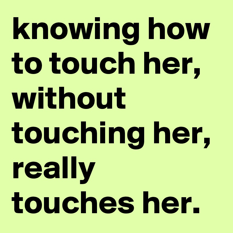 knowing how to touch her, without touching her, really touches her.