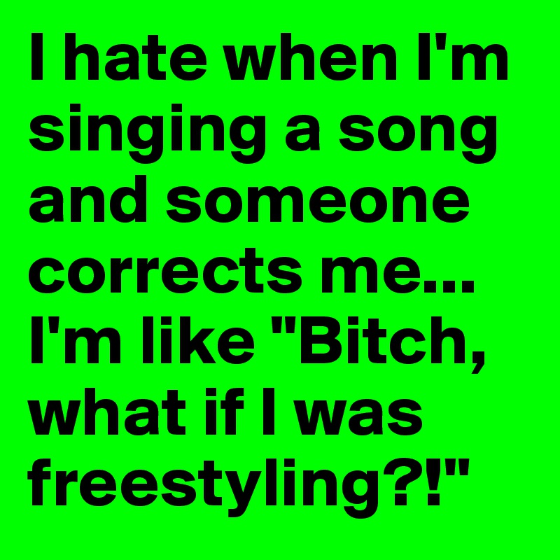 I hate when I'm singing a song and someone corrects me...
I'm like "Bitch, what if I was freestyling?!"