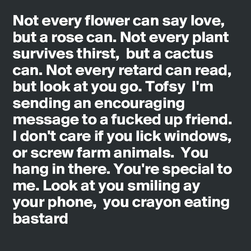 Not every flower can say love,  but a rose can. Not every plant survives thirst,  but a cactus can. Not every retard can read,  but look at you go. Tofsy  I'm sending an encouraging message to a fucked up friend. I don't care if you lick windows, or screw farm animals.  You hang in there. You're special to me. Look at you smiling ay your phone,  you crayon eating bastard