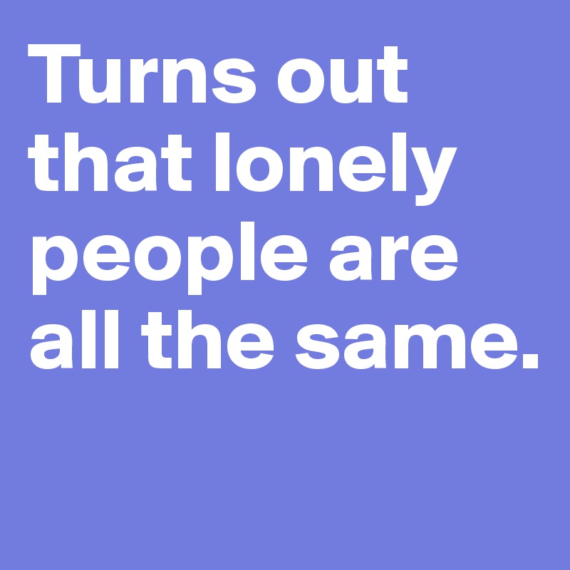 Turns out that lonely people are all the same.
