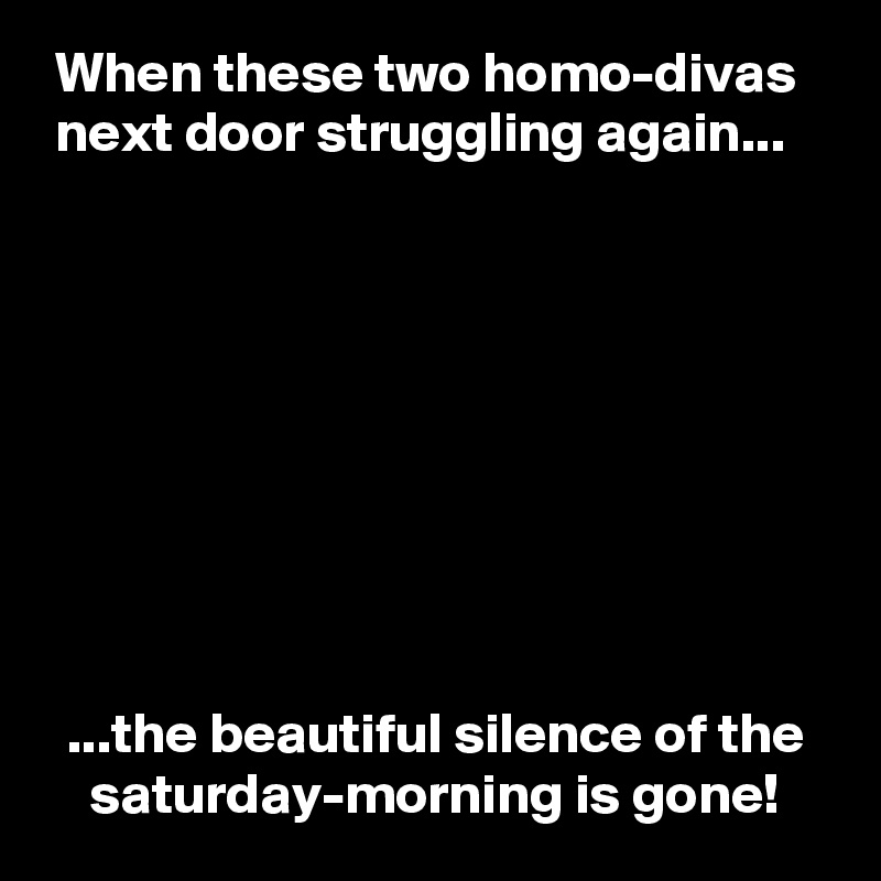  When these two homo-divas
 next door struggling again...









  ...the beautiful silence of the
    saturday-morning is gone!