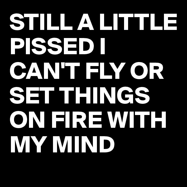 STILL A LITTLE PISSED I CAN'T FLY OR SET THINGS ON FIRE WITH MY MIND 