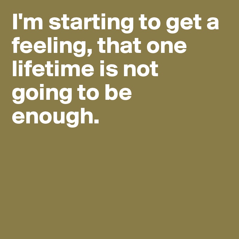 I'm starting to get a feeling, that one 
lifetime is not 
going to be 
enough.



