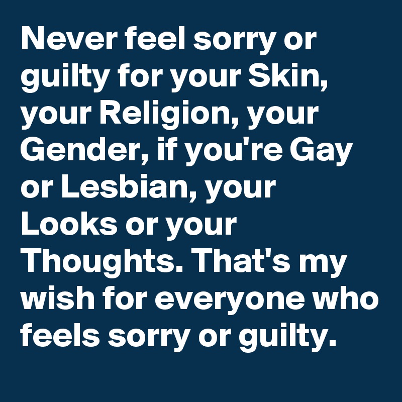 Never feel sorry or guilty for your Skin, your Religion, your Gender, if you're Gay or Lesbian, your Looks or your Thoughts. That's my wish for everyone who feels sorry or guilty.