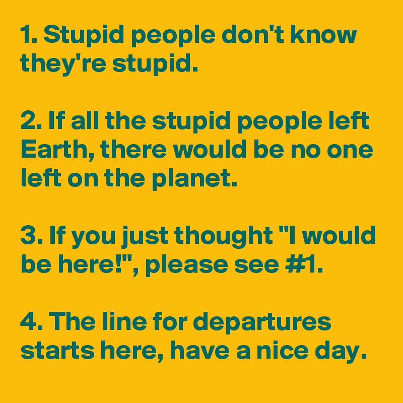 1. Stupid people don't know they're stupid.

2. If all the stupid people left Earth, there would be no one left on the planet.

3. If you just thought "I would be here!", please see #1.

4. The line for departures starts here, have a nice day.